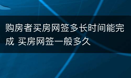 购房者买房网签多长时间能完成 买房网签一般多久