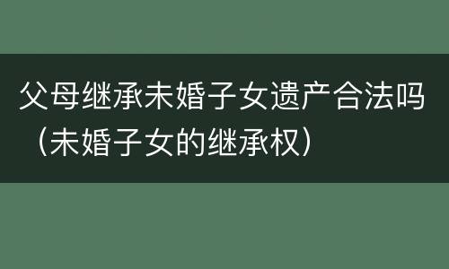 父母继承未婚子女遗产合法吗（未婚子女的继承权）