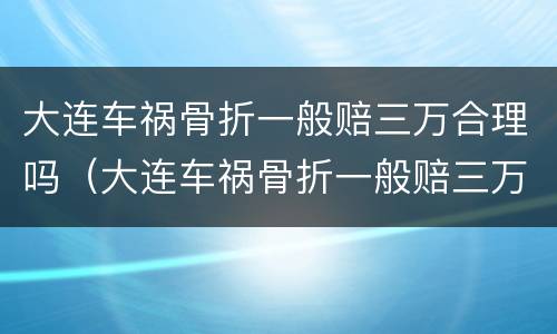 大连车祸骨折一般赔三万合理吗（大连车祸骨折一般赔三万合理吗多少钱）