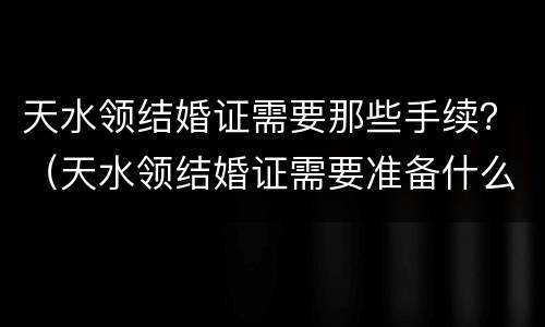 天水领结婚证需要那些手续？（天水领结婚证需要准备什么）