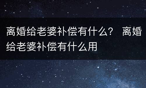 离婚给老婆补偿有什么？ 离婚给老婆补偿有什么用