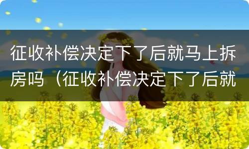 征收补偿决定下了后就马上拆房吗（征收补偿决定下了后就马上拆房吗合法吗）