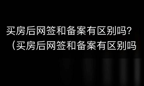 买房后网签和备案有区别吗？（买房后网签和备案有区别吗）