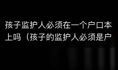 孩子监护人必须在一个户口本上吗（孩子的监护人必须是户主吗）