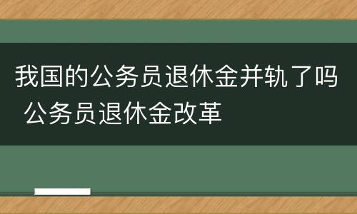 我国的公务员退休金并轨了吗 公务员退休金改革