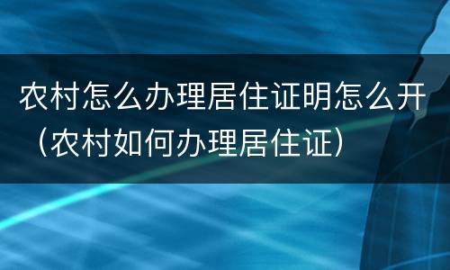 农村怎么办理居住证明怎么开（农村如何办理居住证）