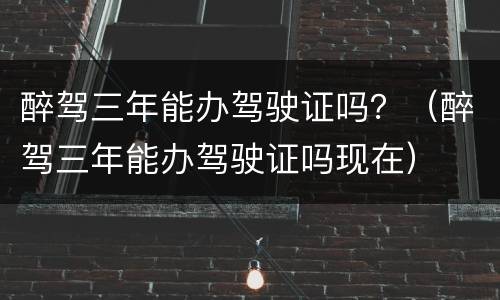 醉驾三年能办驾驶证吗？（醉驾三年能办驾驶证吗现在）