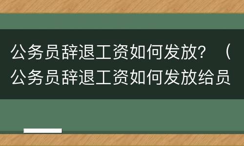 公务员辞退工资如何发放？（公务员辞退工资如何发放给员工）
