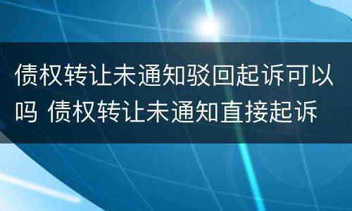 债权转让未通知驳回起诉可以吗 债权转让未通知直接起诉
