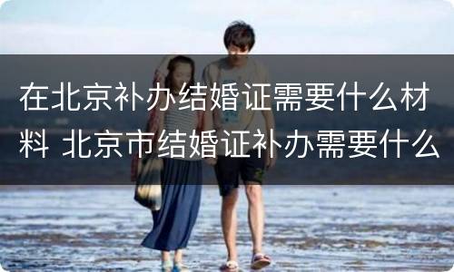 在北京补办结婚证需要什么材料 北京市结婚证补办需要什么材料