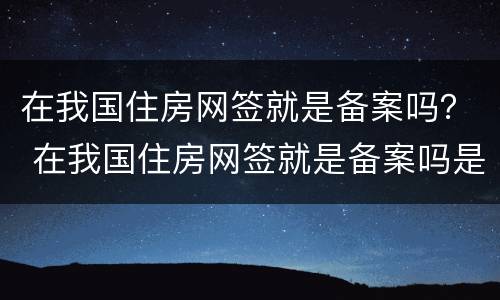 在我国住房网签就是备案吗？ 在我国住房网签就是备案吗是真的吗