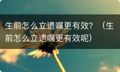生前怎么立遗嘱更有效？（生前怎么立遗嘱更有效呢）