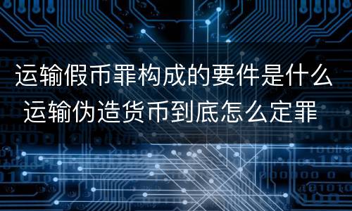 运输假币罪构成的要件是什么 运输伪造货币到底怎么定罪