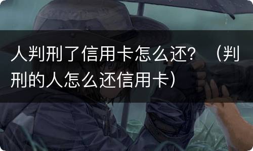 人判刑了信用卡怎么还？（判刑的人怎么还信用卡）