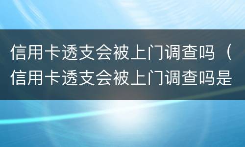 信用卡透支会被上门调查吗（信用卡透支会被上门调查吗是真的吗）