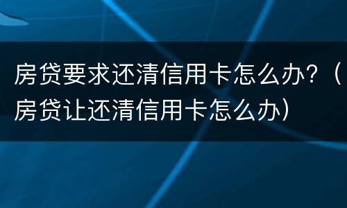 房贷要求还清信用卡怎么办?（房贷让还清信用卡怎么办）