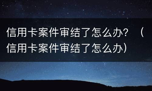信用卡案件审结了怎么办？（信用卡案件审结了怎么办）