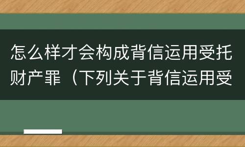 怎么样才会构成背信运用受托财产罪（下列关于背信运用受托财产罪的说法中正确的是）