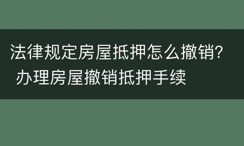 法律规定房屋抵押怎么撤销？ 办理房屋撤销抵押手续