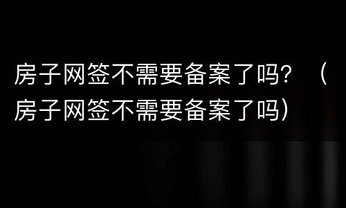 房子网签不需要备案了吗？（房子网签不需要备案了吗）