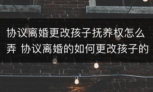 协议离婚更改孩子抚养权怎么弄 协议离婚的如何更改孩子的抚养权