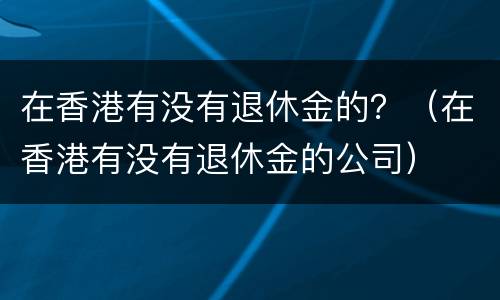 在香港有没有退休金的？（在香港有没有退休金的公司）