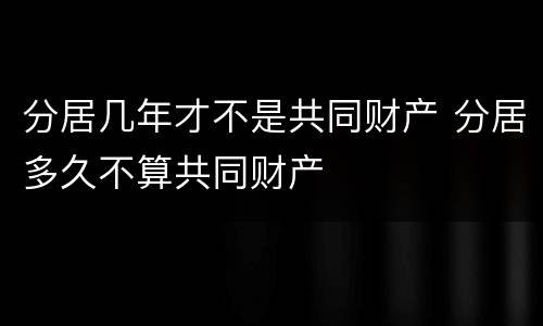 分居几年才不是共同财产 分居多久不算共同财产