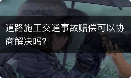 道路施工交通事故赔偿可以协商解决吗？