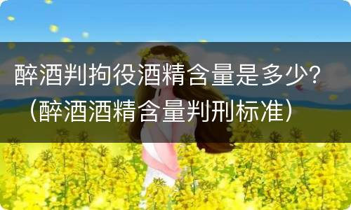 醉酒判拘役酒精含量是多少？（醉酒酒精含量判刑标准）
