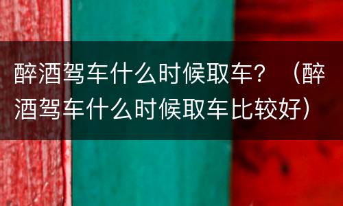 醉酒驾车什么时候取车？（醉酒驾车什么时候取车比较好）