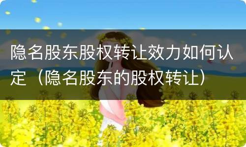 隐名股东股权转让效力如何认定（隐名股东的股权转让）