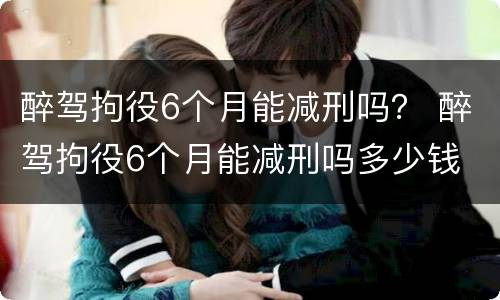 醉驾拘役6个月能减刑吗？ 醉驾拘役6个月能减刑吗多少钱