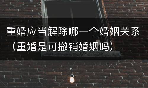 重婚应当解除哪一个婚姻关系（重婚是可撤销婚姻吗）