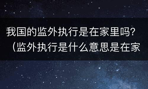 我国的监外执行是在家里吗？（监外执行是什么意思是在家里吗）