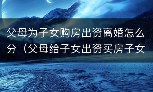 父母为子女购房出资离婚怎么分（父母给子女出资买房子女离婚时）
