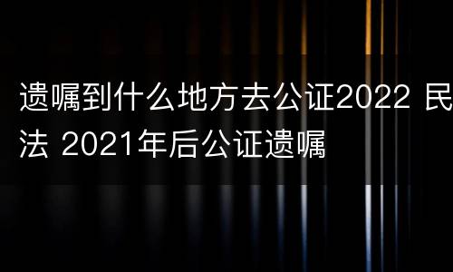 遗嘱到什么地方去公证2022 民法 2021年后公证遗嘱