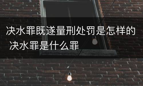决水罪既遂量刑处罚是怎样的 决水罪是什么罪
