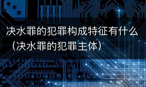 决水罪的犯罪构成特征有什么（决水罪的犯罪主体）