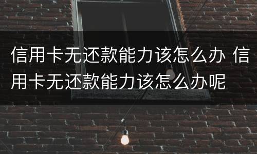 信用卡无还款能力该怎么办 信用卡无还款能力该怎么办呢