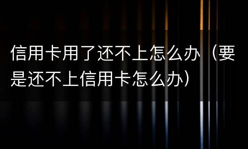 信用卡用了还不上怎么办（要是还不上信用卡怎么办）