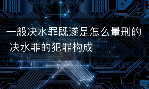 一般决水罪既遂是怎么量刑的 决水罪的犯罪构成