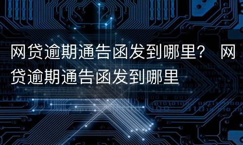 网贷逾期通告函发到哪里？ 网贷逾期通告函发到哪里