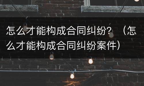 怎么才能构成合同纠纷？（怎么才能构成合同纠纷案件）