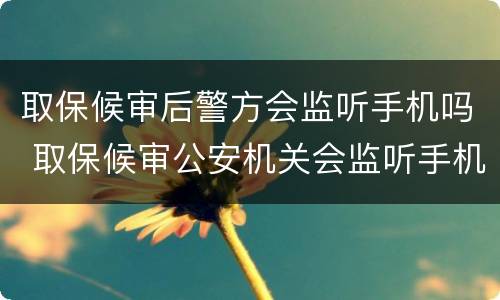 取保候审后警方会监听手机吗 取保候审公安机关会监听手机吗