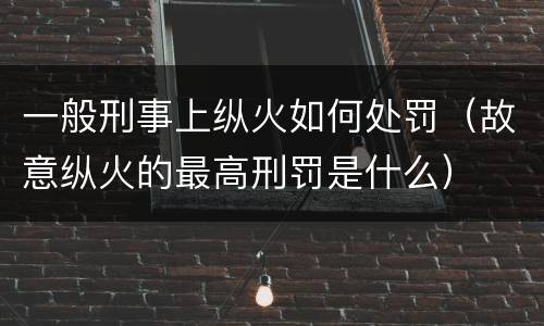 一般刑事上纵火如何处罚（故意纵火的最高刑罚是什么）