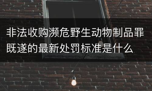 非法收购濒危野生动物制品罪既遂的最新处罚标准是什么