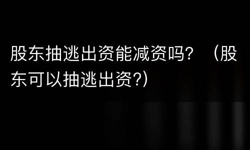 股东抽逃出资能减资吗？（股东可以抽逃出资?）