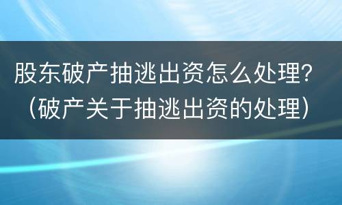 股东破产抽逃出资怎么处理？（破产关于抽逃出资的处理）