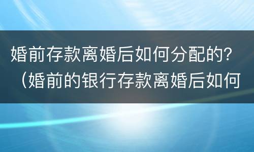 婚前存款离婚后如何分配的？（婚前的银行存款离婚后如何分配）