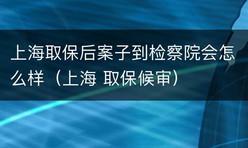 上海取保后案子到检察院会怎么样（上海 取保候审）